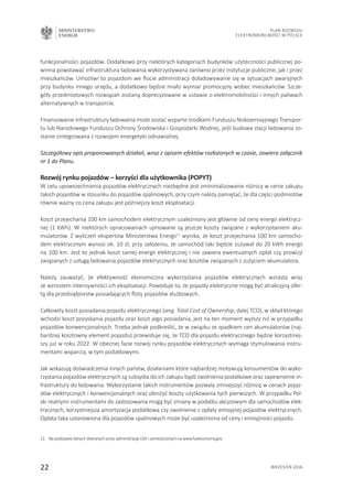 MINISTERSTWO
ENERGII
22 wrzesień 2016
Plan Rozwoju
Elektromobilności w Polsce
funkcjonalności pojazdów. Dodatkowo przy niektórych kategoriach budynków użyteczności publicznej po-
winna powstawać infrastruktura ładowania wykorzystywana zarówno przez instytucje publiczne, jak i przez
mieszkańców. Umożliwi to pojazdom we flocie administracji doładowywanie się w sytuacjach awaryjnych
przy budynku innego urzędu, a dodatkowo będzie miało wymiar promocyjny wobec mieszkańców. Szcze-
góły przedmiotowych rozwiązań zostaną doprecyzowane w ustawie o elektromobilności i innych paliwach
alternatywnych w transporcie.
Finansowanie infrastruktury ładowania może zostać wsparte środkami Funduszu Niskoemisyjnego Transpor-
tu lub Narodowego Funduszu Ochrony Środowiska i Gospodarki Wodnej, jeśli budowa stacji ładowania zo-
stanie zintegrowana z rozwojem energetyki odnawialnej.
Szczegółowy opis proponowanych działań, wraz z opisem efektów rozłożonych w czasie, zawiera załącznik
nr 1 do Planu.
Rozwój rynku pojazdów – korzyści dla użytkownika (POPYT)
W celu upowszechnienia pojazdów elektrycznych niezbędne jest zminimalizowanie różnicy w cenie zakupu
takich pojazdów w stosunku do pojazdów spalinowych, przy czym należy pamiętać, że dla części podmiotów
równie ważny co cena zakupu jest późniejszy koszt eksploatacji.
Koszt przejechania 100 km samochodem elektrycznym uzależniony jest głównie od ceny energii elektrycz-
nej (1 kWh). W niektórych opracowaniach ujmowane są jeszcze koszty związane z wykorzystaniem aku-
mulatorów. Z wyliczeń ekspertów Ministerstwa Energii11
wynika, że koszt przejechania 100 km samocho-
dem elektrycznym wynosi ok. 10 zł, przy założeniu, że samochód taki będzie zużywał do 20 kWh energii
na 100 km. Jest to jednak koszt samej energii elektrycznej i nie zawiera ewentualnych opłat czy prowizji
związanych z usługą ładowania pojazdów elektrycznych oraz kosztów związanych z zużyciem akumulatora.
Należy zauważyć, że efektywność ekonomiczna wykorzystania pojazdów elektrycznych wzrasta wraz
ze wzrostem intensywności ich eksploatacji. Powoduje to, że pojazdy elektryczne mogą być atrakcyjną ofer-
tą dla przedsiębiorstw posiadających floty pojazdów służbowych.
Całkowity koszt posiadania pojazdu elektrycznego (ang. Total Cost of Ownership, dalej TCO), w skład którego
wchodzi koszt pozyskania pojazdu oraz koszt jego posiadania, jest na ten moment wyższy niż w przypadku
pojazdów konwencjonalnych. Trzeba jednak podkreślić, że w związku ze spadkiem cen akumulatorów (naj-
bardziej kosztowny element pojazdu) przewiduje się, że TCO dla pojazdu elektrycznego będzie korzystniej-
szy już w roku 2022. W obecnej fazie rozwój rynku pojazdów elektrycznych wymaga stymulowania instru-
mentami wsparcia, w tym podatkowymi.
Jak wskazują doświadczenia innych państw, działaniami które najbardziej motywują konsumentów do wyko-
rzystania pojazdów elektrycznych są subsydia do ich zakupu bądź zwolnienia podatkowe oraz zapewnienie in-
frastruktury do ładowania. Wykorzystanie takich instrumentów pozwala zmniejszyć różnicę w cenach pojaz-
dów elektrycznych i konwencjonalnych oraz obniżyć koszty użytkowania tych pierwszych. W przypadku Pol-
ski realnymi instrumentami do zastosowania mogą być zmiany w podatku akcyzowym dla samochodów elek-
trycznych, korzystniejsza amortyzacja podatkowa czy zwolnienie z opłaty emisyjnej pojazdów elektrycznych.
Opłata taka ustanowiona dla pojazdów spalinowych może być uzależniona od ceny i emisyjności pojazdu.
11.	Na podstawie danych zbieranych przez administrację USA i zamieszczonych na www.fueleconomy.gov.
 