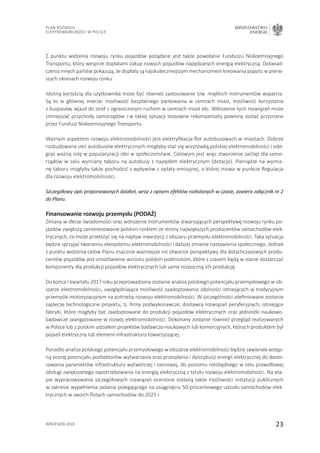 23
Plan Rozwoju
Elektromobilności w Polsce
MINISTERSTWO
ENERGII
wrzesień 2016
Z punktu widzenia rozwoju rynku pojazdów pożądane jest także powołanie Funduszu Niskoemisyjnego
Transportu, który wesprze dopłatami zakup nowych pojazdów napędzanych energią elektryczną. Doświad-
czenia innych państw pokazują, że dopłaty są najskuteczniejszym mechanizmem kreowania popytu w pierw-
szych okresach rozwoju rynku.
Istotną korzyścią dla użytkownika może być również zastosowanie tzw. miękkich instrumentów wsparcia.
Są to w głównej mierze: możliwość bezpłatnego parkowania w centrach miast, możliwość korzystania
z buspasów, wjazd do stref z ograniczonym ruchem w centrach miast etc. Wdrożenie tych rozwiązań może
zmniejszać przychody samorządów i w takiej sytuacji stosowne rekompensaty powinny zostać przyznane
przez Fundusz Niskoemisyjnego Transportu.
Ważnym aspektem rozwoju elektromobilności jest elektryfikacja flot autobusowych w miastach. Dobrze
rozbudowana sieć autobusów elektrycznych mogłaby stać się wizytówką polskiej elektromobilności i ode-
grać ważną rolę w popularyzacji idei w społeczeństwie. Celowym jest więc stworzenie zachęt dla samo-
rządów w celu wymiany taboru na autobusy z napędem elektrycznym (dotacje). Pieniądze na wymia-
nę taboru mogłyby także pochodzić z wpływów z opłaty emisyjnej, o której mowa w punkcie Regulacja
dla rozwoju elektromobilności.
Szczegółowy opis proponowanych działań, wraz z opisem efektów rozłożonych w czasie, zawiera załącznik nr 2
do Planu.
Finansowanie rozwoju przemysłu (PODAŻ)
Zmiany w sferze świadomości oraz wdrożenie instrumentów stwarzających perspektywę rozwoju rynku po-
jazdów zwiększą zainteresowanie polskim rynkiem ze strony największych producentów samochodów elek-
trycznych, co może przełożyć się na napływ inwestycji z obszaru przemysłu elektromobilności. Taka sytuacja
będzie sprzyjać tworzeniu ekosystemu elektromobilności i dalszej zmianie nastawienia społecznego. Jednak
z punktu widzenia celów Planu znacznie ważniejsze niż otwarcie perspektywy dla dotychczasowych produ-
centów pojazdów jest umożliwienie wzrostu polskim podmiotom, które z czasem będą w stanie dostarczać
komponenty dla produkcji pojazdów elektrycznych lub same rozpoczną ich produkcję.
Do końca I kwartału 2017 roku przeprowadzona zostanie analiza polskiego potencjału przemysłowego w ob-
szarze elektromobilności, uwzględniająca możliwość zaadoptowania zdolności istniejących w tradycyjnym
przemyśle motoryzacyjnym na potrzeby rozwoju elektromobilności. W szczególności zdefiniowane zostanie
zaplecze technologiczne projektu, tj. firmy podwykonawcze, dostawcy rozwiązań peryferyjnych, istniejące
fabryki, które mogłyby być zaadoptowane do produkcji pojazdów elektrycznych oraz jednostki naukowo-
badawcze zaangażowane w rozwój elektromobilności. Dokonany zostanie również przegląd realizowanych
w Polsce lub z polskim udziałem projektów badawczo-naukowych lub komercyjnych, których produktem był
pojazd elektryczny lub element infrastruktury towarzyszącej.
Ponadto analiza polskiego potencjału przemysłowego w obszarze elektromobilności będzie zawierała wstęp-
ną ocenę potencjału podsektorów wytwarzania oraz przesyłania i dystrybucji energii elektrycznej do dosto-
sowania parametrów infrastruktury wytwórczej i sieciowej, do poziomu niezbędnego w celu prawidłowej
obsługi zwiększonego zapotrzebowania na energię elektryczną z tytułu rozwoju elektromobilności. Na eta-
pie wypracowywania szczegółowych rozwiązań ocenione zostaną także możliwości instytucji publicznych
w zakresie wypełnienia zadania polegającego na osiągnięciu 50-procentowego udziału samochodów elek-
trycznych w swoich flotach samochodów do 2025 r.
 