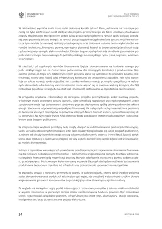 MINISTERSTWO
ENERGII
24 wrzesień 2016
Plan Rozwoju
Elektromobilności w Polsce
W zależności od wyników analiz może zostać dokonana korekta założeń Planu, a działania na tym etapie po-
zwolą nie tylko zdefiniować punkt startowy dla projektu przemysłowego, ale także umożliwią zbudowanie
zespołu eksperckiego, którego celem będzie dalsza praca nad projektem (w ramach spółki celowej powoła-
nej przez podmioty sektora energii). W ramach prac przygotowawczych określone zostaną możliwe warian-
ty (w tym modele biznesowe) realizacji przedsięwzięcia oraz dokonana zostanie ocena wykonalności wa-
riantów (techniczna, finansowa, prawna, operacyjna, planowa). Pozwoli to doprecyzować plan działań służą-
cych rozwojowi przemysłu elektromobilności. Efektem tego etapu będzie także określenie parametrów po-
jazdu elektrycznego dopasowanego do potrzeb polskiego i europejskiego rynku (cena, segment, właściwo-
ści użytkowe).
W zależności od uzyskanych wyników finansowanie będzie skoncentrowane na budowie nowego po-
jazdu elektrycznego lub na dostarczaniu podzespołów dla istniejących konstrukcji i producentów. Nie-
zależnie jednak od tego, czy ostatecznym celem projektu stanie się wdrożenie do produkcji pojazdu elek-
trycznego, istotny jest rozwój całej infrastruktury koniecznej do umasowienia pojazdów. Nie tylko warun-
kuje on sukces rozwoju rynku pojazdów, ale z punktu widzenia rozwoju przemysłu specjalizacja w wybra-
nych elementach infrastruktury elektromobilności może wiązać się ze znacznie większą korzyścią dla PKB
niż budowa pojazdów (ze względu na efekt skali i możliwość zastosowania w pojazdach na całym świecie).
W przypadku uzyskania rekomendacji do rozwijania projektu przemysłowego wokół budowy pojazdu,
w kolejnym etapie stworzone zostaną warunki, które umożliwią rozpoczęcie prac nad prototypami. Jeden
z prototypów może być opracowany i zbudowany poprzez dedykowaną spółkę celową podmiotów sektora
energii. Stworzenie odpowiedniej perspektywy finansowej dla najlepszych zachęci również inne podmioty
do tworzenia własnych prototypów, co pozwoli w kolejnych fazach dokonać wyboru, spośród co najmniej kil-
ku konstrukcji. Na tym etapie (rynek Alfa) prototypy będą poddawane testom eksploatacyjnym i udoskona-
leniom poza drogami publicznymi.
W kolejnym etapie wybrane prototypy będą mogły ubiegać się o dofinansowanie produkcji krótkoseryjnej.
Dzięki uzyskaniu stosownych homologacji w tej fazie pojazdy będą poruszać się już po drogach publicznych,
a zebrane od ich użytkowników uwagi posłużą dalszemu doskonaleniu projektu (rynek Beta). Sposób zwięk-
szenia skali produkcji i ewentualne przejście do fazy w pełni komercyjnej zależeć będzie od wypracowane-
go modelu biznesowego.
Jednym z czynników warunkujących powodzenie przedsięwzięcia jest zapewnienie strumienia finansowa-
nia dla innowacji z obszaru elektromobilności – od momentu wygenerowania pomysłu do etapu wdrożenia.
Na wsparcie finansowe będą mogły liczyć projekty, których zakończenie jest ważne z punktu widzenia cało-
ści przedsięwzięcia. Podstawowym kryterium oceny wsparcia dla projektów będzie możliwość zastosowania
produktów w tworzonym pojeździe lub infrastrukturze potrzebnej do upowszechniania pojazdów.
W przypadku decyzji o rozwijaniu przemysłu w oparciu o budowę pojazdu, istotna część środków powinna
zostać skoncentrowana na produktach w fazie start-up i wyżej, aby umożliwić w stosunkowo szybkim okresie
wygenerowanie gotowych komponentów do produkcji pojazdów i towarzyszącej infrastruktury.
Ze względu na niewystarczającą podaż interesujących biznesowo pomysłów z zakresu elektromobilności
w wąskim rozumieniu, w pierwszym okresie obszar zainteresowania funduszu powinien być stosunkowo
szeroki i obejmować zarządzanie popytem, infrastrukturę dla smart cities, akumulatory i stacje ładowania,
inteligentne sieci oraz oczywiście same pojazdy elektryczne.
 