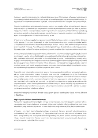 25
Plan Rozwoju
Elektromobilności w Polsce
MINISTERSTWO
ENERGII
wrzesień 2016
Kluczowym czynnikiem decydującym o możliwości zbilansowania portfela inwestycji w funduszu będzie aktywne
poszukiwanieprojektówwwieluźródłach,poczynającodośrodkównaukowych,przez start-upy,innefundusze,fir-
my powstałe na bazie finansowania PARP czy NCBiR, a kończąc na inwestowaniu w projekty w krajach ościennych.
Głównym przedmiotem zainteresowania funduszu powinny być projekty w fazie venture i growth. Nie moż-
na jednak wykluczyć na tym etapie obejmowania udziałów w przedsięwzięciach na etapie seed, co jest istot-
ne z punktu widzenia poszerzania bazy projektowej i budowania ekosystemu elektromobilności. Zakłada się
jednak, że ze względu na duże ryzyko na etapie pre-seed oraz seed większość projektów z tych faz będzie roz-
wijana przy zaangażowaniu środków publicznych np. NCBiR.
W stworzenie funduszu mogą być zaangażowane spółki Skarbu Państwa z sektora energii, jeśli takie działanie
będzie wynikać z ich strategii biznesowych. W takiej sytuacji spółki energetyczne mogłyby dokonywać walida-
cji projektów z punktu widzenia swoich długookresowych strategii. Fundusz byłby jednym z narzędzi realizacji
przez nie polityki innowacji. Pozwoliłby przenieść istotną część ryzyka do podmiotu zewnętrznego, jednocze-
śnie gwarantując możliwość przejęcia na późniejszym etapie projektów, które zostaną z sukcesem rozwinięte.
W celu uniknięcia nakładania się działań istotne jest określenie warunków współpracy pomiędzy funduszem
private equity a spółką celową. Spółka będzie prowadzić działalność analityczną i badawczą, realizować pro-
jekty naukowe w konsorcjach, wskazywać na potrzeby badawcze istotne z punktu widzenia projektu, a wy-
magające finansowania publicznego oraz dostarczać pod rozwagę funduszowi strategiczne projekty istotne
dla rozwoju przemysłu elektromobilności w Polsce. Ostateczna ocena zasadności objęcia udziałów w danym
projekcie będzie miała przede wszystkim charakter biznesowy i uwarunkowana będzie możliwością uzyska-
nia odpowiedniej stopy zwrotu na portfelu projektów przez fundusz.
Rolą spółki może być ponadto uszczelnianie systemu finansowania elektromobilności w sytuacjach, gdy pro-
jekt ma istotne znaczenia dla rozwoju przemysłu, a nie może być z obiektywnych przyczyn sfinansowany
z innych źródeł. Spółka może również obejmować udziały w inicjatywach o charakterze badawczo-rozwojo-
wym, współpracując w nich z podmiotami będącymi liderem w wykonywaniu zadania opłacanego z inwe-
stycji seedowych lub z grantów, aby następnie czerpać zyski z uzyskanych przychodów w fazach komercjali-
zacji efektów tych zadań, w tym z praw własności intelektualnej. Co więcej merytoryczny zespół spółki bę-
dzie mógł brać udział w wykonywaniu zadania opłacanego z inwestycji seedowych lub z grantów za propor-
cjonalną sumę ustaloną w budżecie zadania.
Szczegółowy opis proponowanych działań, wraz z opisem efektów rozłożonych w czasie, zawiera załącznik
nr 3 do Planu.
Regulacja dla rozwoju elektromobilności
Rozwój rynku pojazdów elektrycznych będzie wymagał nowych rozwiązań prawnych, szczególnie w zakresie ładowa-
nia pojazdów elektrycznych. Ładowanie samochodu elektrycznego nie będzie tylko sprzedażą energii elektrycznej,
alesprzedażąusługiładowaniapojazdu.Jesttozatemnowyrodzajusługinieobecnejdotejporynapolskimrynku.
W związku z tym należy stworzyć zasady regulujące jej sprzedaż. Dla rynku sprzedaży usług ładowania po-
jazdów elektrycznych kluczowe podmioty to: sprzedawca usługi, operator stacji (punktu) ładowania, sprze-
dawca energii elektrycznej oraz dystrybutorzy energii elektrycznej. Nowe przepisy powinny określać m.in.
relacje i stosunki miedzy nimi. Przepisy powinny być również przyjazne dla konsumentów, tak aby zachęcić
ich do korzystania z pojazdów elektrycznych.
 