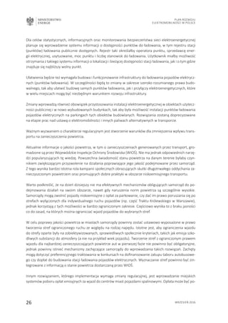 MINISTERSTWO
ENERGII
26 wrzesień 2016
Plan Rozwoju
Elektromobilności w Polsce
Dla celów statystycznych, informacyjnych oraz monitorowania bezpieczeństwa sieci elektroenergetycznej
planuje się wprowadzenie systemu informacji o dostępności punktów do ładowania, w tym rejestru stacji
(punktów) ładowania publicznie dostępnych. Rejestr taki określałby operatora punktu, sprzedawcę ener-
gii elektrycznej, usytuowanie, moc punktu i liczbę stanowisk do ładowania. Użytkownik miałby możliwość
otrzymania z takiego systemu informacji o lokalizacji i bieżącej dostępności stacji ładowania, jak i o tym gdzie
znajduje się najbliższy wolny punkt.
Ułatwienia będzie też wymagała budowa i funkcjonowanie infrastruktury do ładowania pojazdów elektrycz-
nych (punktów ładowania). W szczególności będą to zmiany w zakresie szeroko rozumianego prawa budo-
walnego, tak aby ułatwić budowę samych punktów ładowania, jak i przyłączy elektroenergetycznych, które
w wielu miejscach mogą być niezbędnym warunkiem rozwoju infrastruktury.
Zmiany wprowadzą również obowiązek przystosowania instalacji elektroenergetycznej w obiektach użytecz-
ności publicznej i w nowo wybudowanych budynkach, tak aby była możliwość instalacji punktów ładowania
pojazdów elektrycznych na parkingach tych obiektów budowlanych. Rozwiązania zostaną doprecyzowane
na etapie prac nad ustawą o elektromobilności i innych paliwach alternatywnych w transporcie.
Ważnym wyzwaniem o charakterze regulacyjnym jest stworzenie warunków dla zmniejszenia wpływu trans-
portu na zanieczyszczenia powietrza.
Aktualnie informacje o jakości powietrza, w tym o zanieczyszczeniach generowanych przez transport, gro-
madzone są przez Wojewódzkie Inspekcje Ochrony Środowiska (WIOŚ). Nie ma jednak odpowiednich narzę-
dzi popularyzujących tę wiedzę. Powszechna świadomość stanu powietrza na danym terenie byłaby czyn-
nikiem zwiększającym przyzwolenie na działania poprawiające jego jakość podejmowane przez samorząd.
Z tego wynika bardzo istotna rola kampanii społecznych obrazujących skutki długotrwałego oddychania za-
nieczyszczonym powietrzem oraz promujących dobre praktyki w obszarze niskoemisyjnego transportu.
Warto podkreślić, że na dzień dzisiejszy nie ma efektywnych mechanizmów obligujących samorząd do po-
dejmowania działań na swoim obszarze, nawet gdy naruszenia norm powietrza są szczególnie wysokie.
Samorządy mogą zwolnić pojazdy niskoemisyjne z opłat za parkowanie, czy dać im prawo poruszania się po
strefach wyłączonych dla indywidualnego ruchu pojazdów (np. część Traktu Królewskiego w Warszawie),
jednak korzystają z tych możliwości w bardzo ograniczonym zakresie. Częściowo wynika to z braku jasności
co do zasad, na których można ograniczać wjazd pojazdów do wybranych stref.
W celu poprawy jakości powietrza w miastach samorządy powinny zostać ustawowo wyposażone w prawo
tworzenia stref ograniczonego ruchu ze względu na rodzaj napędu. Istotne jest, aby ograniczenia wjazdu
do strefy oparte były na zobiektywizowanych, sprawiedliwych społecznie kryteriach, takich jak emisja szko-
dliwych substancji do atmosfery (a nie na przykład wiek pojazdu). Tworzenie stref z ograniczonym prawem
wjazdu dla najbardziej zanieczyszczających powietrze aut w pierwszej fazie nie powinno być obligatoryjne,
jednak powinny istnieć mechanizmy zachęcające samorządy do wprowadzania takich rozwiązań. Zachęty
mogą dotyczyć preferencyjnego traktowania w konkursach na dofinansowanie zakupu taboru autobusowe-
go czy dopłat do budowania stacji ładowania pojazdów elektrycznych. Wyznaczanie stref powinno być zin-
tegrowane z informacją o stanie powietrza dostarczaną przez WIOŚ.
Innym rozwiązaniem, którego implementacja wymaga zmiany regulacyjnej, jest wprowadzanie miejskich
systemów poboru opłat emisyjnych za wjazd do centrów miast pojazdami spalinowymi. Opłata może być po-
 