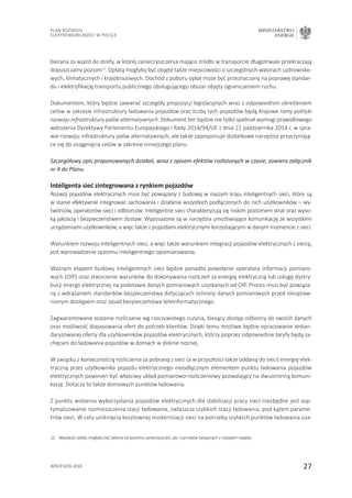 27
Plan Rozwoju
Elektromobilności w Polsce
MINISTERSTWO
ENERGII
wrzesień 2016
bierana za wjazd do strefy, w której zanieczyszczenia mające źródło w transporcie długotrwale przekraczają
dopuszczalny poziom12
. Opłatą mogłyby być objęte także miejscowości o szczególnych walorach uzdrowisko-
wych, klimatycznych i krajobrazowych. Dochód z poboru opłat może być przeznaczany na poprawę standar-
du i elektryfikację transportu publicznego obsługującego obszar objęty ograniczeniem ruchu.
Dokumentem, który będzie zawierać szczegóły propozycji legislacyjnych wraz z odpowiednim określeniem
celów w zakresie infrastruktury ładowania pojazdów oraz liczby tych pojazdów będą Krajowe ramy polityki
rozwoju infrastruktury paliw alternatywnych. Dokument ten będzie nie tylko spełniał wymogi prawidłowego
wdrożenia Dyrektywy Parlamentu Europejskiego i Rady 2014/94/UE z dnia 22 października 2014 r. w spra-
wie rozwoju infrastruktury paliw alternatywnych, ale także zaproponuje dodatkowe narzędzia przyczyniają-
ce się do osiągnięcia celów w zakresie niniejszego planu.
Szczegółowy opis proponowanych działań, wraz z opisem efektów rozłożonych w czasie, zawiera załącznik
nr 4 do Planu.
Inteligenta sieć zintegrowana z rynkiem pojazdów
Rozwój pojazdów elektrycznych musi być powiązany z budową w naszym kraju inteligentnych sieci, które są
w stanie efektywnie integrować zachowania i działania wszystkich podłączonych do nich użytkowników – wy-
twórców, operatorów sieci i odbiorców. Inteligentne sieci charakteryzują się niskim poziomem strat oraz wyso-
ką jakością i bezpieczeństwem dostaw. Wyposażone są w narzędzia umożliwiające komunikację ze wszystkimi
urządzeniami użytkowników, a więc także z pojazdami elektrycznymi korzystającymi w danym momencie z sieci.
Warunkiem rozwoju inteligentnych sieci, a więc także warunkiem integracji pojazdów elektrycznych z siecią,
jest wprowadzenie systemu inteligentnego opomiarowania.
Ważnym etapem budowy inteligentnych sieci będzie ponadto powołanie operatora informacji pomiaro-
wych (OIP) oraz stworzenie warunków do dokonywania rozliczeń za energię elektryczną lub usługę dystry-
bucji energii elektrycznej na podstawie danych pomiarowych uzyskanych od OIP. Proces musi być powiąza-
ny z wdrażaniem standardów bezpieczeństwa dotyczących ochrony danych pomiarowych przed nieupraw-
nionym dostępem oraz zasad bezpieczeństwa teleinformatycznego.
Zagwarantowane zostanie rozliczanie wg rzeczywistego zużycia, bieżący dostęp odbiorcy do swoich danych
oraz możliwość dopasowania ofert do potrzeb klientów. Dzięki temu możliwe będzie opracowanie zestan-
daryzowanej oferty dla użytkowników pojazdów elektrycznych, którzy poprzez odpowiednie taryfy będą za-
chęcani do ładowania pojazdów w domach w dolinie nocnej.
W związku z koniecznością rozliczenia za pobraną z sieci (a w przyszłości także oddaną do sieci) energię elek-
tryczną przez użytkownika pojazdu elektrycznego nieodłącznym elementem punktu ładowania pojazdów
elektrycznych powinien być właściwy układ pomiarowo-rozliczeniowy pozwalający na dwustronną komuni-
kację. Dotyczy to także domowych punktów ładowania.
Z punktu widzenia wykorzystania pojazdów elektrycznych dla stabilizacji pracy sieci niezbędne jest zop-
tymalizowanie rozmieszczenia stacji ładowania, zwłaszcza szybkich stacji ładowania, pod kątem parame-
trów sieci. W celu uniknięcia kosztownej modernizacji sieci na potrzeby szybkich punktów ładowania uza-
12.	Wysokość opłaty mogłaby być zależna od poziomu zanieczyszczeń, jak i czynników związanych z rodzajem napędu.
 