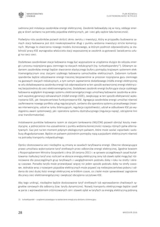 MINISTERSTWO
ENERGII
28 wrzesień 2016
Plan Rozwoju
Elektromobilności w Polsce
sadniona jest instalacja zasobników energii elektrycznej. Zasobniki ładowałyby się w nocy, oddając ener-
gię w dzień zarówno na potrzeby pojazdów elektrycznych, jak i sieci gdy zajdzie taka konieczność.
Podwójna rola zasobników pozwoli skrócić okres zwrotu z inwestycji, który w przypadku budowania sa-
mych stacji ładowania jest dziś nieakceptowalnie długi z punktu widzenia inwestycji stricte komercyj-
nych. Wymaga to stworzenia nowego modelu biznesowego, w którym podmiot odpowiedzialny za sta-
bilność pracy KSE wynagradza właściciela stacji wyposażonej w zasobnik za gotowość świadczenia usłu-
gi na rzecz sieci.
Dodatkowo zasobnikowe stacje ładowania mogą być wyposażone w urządzenia służące do odzysku ener-
gii z procesu rozprężania gazu ziemnego na stacjach redukcyjnych (np. turboekspandery13
). Głównym za-
daniem zasobników energii będzie stworzenie elastycznego buforu pomiędzy krajowym systemem elek-
troenergetycznym oraz stacjami szybkiego ładowania samochodów elektrycznych. Zadaniem turboek-
spanderów będzie odzyskiwanie energii traconej bezpowrotnie w procesie rozprężania gazu ziemnego
na gazowych stacjach redukcyjnych, a tym samym zapewnienie dodatkowego źródła energii elektrycznej
w celu doładowywania zasobnika energii lub odprowadzanie w ten sposób wytworzonej energii elektrycz-
nej bezpośrednio do sieci elektroenergetycznej. Dodatkowo zasobniki energii buforujące stacje szybkiego
ładowania względem krajowego systemu elektroenergetycznego umożliwią ładowanie zasobnika w okre-
sach wysokiej generacji odnawialnych źródeł energii (OZE), zwiększając w ten sposób efektywność wyko-
rzystania OZE, jak i bezpieczeństwo funkcjonowania KSE. Agregacja zasobników energii umożliwi również
zaoferowanie nowego portfela usług regulacyjnych, zarówno dla operatora systemu przesyłowego (rezer-
wa interwencyjna, udział w rynku bilansującym, regulacja częstotliwości, udział w odbudowie KSE po wy-
stąpieniu awarii systemowej), jak i operatora systemu dystrybucyjnego (regulacja napięć, odciążenie linii
oraz transformatorów).
Instalowanie punktów ładowania razem ze stacjami tankowania LNG/CNG pozwoli obniżyć koszty inwe-
stycyjne, a jednocześnie ma uzasadnienie z punktu widzenia konieczności rozwoju różnych paliw alterna-
tywnych. Gaz jest na ten moment jedynym ekologicznym paliwem, które może zasilać ciężarówki i auto-
busy długodystansowe. Będzie on paliwem pośrednim pomiędzy ropą a pojazdami elektrycznymi również
na potrzeby transportu indywidualnego.
Oprócz dostosowania sieci niezbędne są zmiany w zasadach taryfowania energii. Obecnie obowiązujące
prawo umożliwia wykorzystanie taryf strefowych przez odbiorców energii elektrycznej. Zgodnie bowiem
z Rozporządzeniem Ministra Gospodarki z dnia 18 sierpnia 2011 r. w sprawie szczegółowych zasad kształ-
towania i kalkulacji taryf oraz rozliczeń w obrocie energią elektryczną ceny lub stawki opłat mogą być róż-
nicowane dla poszczególnych grup taryfowych z uwzględnieniem podziału doby i roku na strefy i okre-
sy czasowe. Ponadto taryfa może przewidywać więcej niż jeden sposób podziału doby na strefy czaso-
we. Jednakże wraz z rozwojem pojazdów elektrycznych może pojawić się niebezpieczeństwo poboru i od-
dania do sieci dużej ilości energii elektrycznej w krótkim czasie, co z kolei może spowodować zagrożenie
dla pracy sieci elektroenergetycznej i zwiększyć obciążenia szczytowe KSE.
Aby tego uniknąć, niezbędne będzie dostosowanie taryf strefowych lub wprowadzenie chwilowych sy-
gnałów cenowych dla odbiorcy (tzw. taryfy dynamiczne). Rozwój transportu elektrycznego będzie szedł
w parze z wprowadzeniem zróżnicowanych cen i stawek opłat w taryfach za energię elektryczną pobraną
13.	 turboekspander – urządzenie pozwalające na wytworzenie energii przy obniżaniu ciśnienia gazu.
 