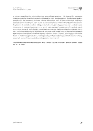29
Plan Rozwoju
Elektromobilności w Polsce
MINISTERSTWO
ENERGII
wrzesień 2016
w momencie zwiększonego lub zmniejszonego zapotrzebowania na moc z KSE. Jedynie silny bodziec ce-
nowy zagwarantuje upowszechnienie pojazdów elektrycznych bez negatywnego wpływu na sieć elektro-
energetyczną oraz pozwoli na uniknięcie kosztów ponoszonych przez wszystkich odbiorców, związanych
ze zwiększonymi inwestycjami, które to przy skutecznych sygnałach rynkowych byłyby zminimalizowane.
Przyłączenie do sieci odpowiedniej ilości punktów ładowania, pozwalających na w miarę swobodne prze-
mieszczanie się pojazdami elektrycznymi po terenie kraju, wymagać będzie znacznych inwestycji, przede
wszystkim w przyłącza. Bez stabilizacji środowiska inwestycyjnego dla operatorów systemów dystrybucyj-
nych oraz operatora systemu przesyłowego cel ten może zostać zniweczony. Szczególnie istotną kwestią
będzie wprowadzenie transparentnych regulacji w zakresie zwrotu z kapitału, pozwalających tym opera-
torom na modernizację i rozbudowę sieci na potrzeby przyłączenia do niej punktów ładowania wykorzy-
stywanych powszechnie przez użytkowników pojazdów elektrycznych.
Szczegółowy opis proponowanych działań, wraz z opisem efektów rozłożonych w czasie, zawiera załącz-
nik nr 5 do Planu.
 