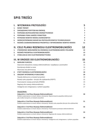Spis treści
I.	Wyzwania przyszłości 5
1.	 Nowe trendy 5
2.	 Zarządzanie popytem na energię 5
3.	 Poprawa bezpieczeństwa energetycznego 7
4.	 Poprawa stanu jakości powietrza 7
5.	 Potrzeba nowych modeli biznesowych 9
6.	 Skoncentrowanie badań na przyszłościowych technologiach 9
7.	 Rozwój zaawansowanego przemysłu i wykreowanie nowych marek 11
II.	 Cele Planu Rozwoju Elektromobilności 12
1.	 Stworzenie warunków dla rozwoju elektromobilności Polaków 12
2.	 Rozwój przemysłu elektromobilności 13
3.	 Stabilizacja sieci elektroenergetycznej 14
III.	W drodze do elektromobilności	 15
1.	Warunki sukcesu 15
	 Stworzenie ekosystemu rozwoju elektromobilności i współpraca z przemysłem 15
	 Koordynacja działań w czasie 16
	 Wzorcowa rola administracji 17
2.	 Etapy rozwoju elektromobilności 18
3.	 Obszary interwencji publicznej 20
	 Pojazdy elektryczne w miastach przyszłości 20
	 Rozwój rynku pojazdów – korzyści dla użytkownika (POPYT) 22
	 Finansowanie rozwoju przemysłu (PODAŻ) 23
	 Regulacja dla rozwoju elektromobilności 25
	 Inteligenta sieć zintegrowana z rynkiem pojazdów 27
	 ZAŁĄCZNIKI:
	 Załącznik nr 1 do Planu Rozwoju Elektromobilności 30
	 Działania wykonawcze w ramach obszaru interwencji: Wypromowanie pojazdów elektrycznych
jako środka transportu w miastach przyszłości	
	
	 Załącznik nr 2 do Planu Rozwoju Elektromobilności 31
	 Działania wykonawcze w ramach obszaru interwencji: Rozwój rynku pojazdów (korzyści dla użytkownika)
	
	 Załącznik nr 3 do Planu Rozwoju Elektromobilności 32
	 Działania wykonawcze w ramach obszaru interwencji: Finansowanie przemysłu elektromobilności	 
	
	 Załącznik nr 4 do Planu Rozwoju Elektromobilności 33
	 Działania wykonawcze w ramach obszaru interwencji: Regulacja dla rozwoju elektromobilności
	
	 Załącznik nr 5 do Planu Rozwoju Elektromobilności 34
	 Działania wykonawcze w ramach obszaru interwencji: Inteligentna sieć zintegrowana z rynkiem pojazdów
 