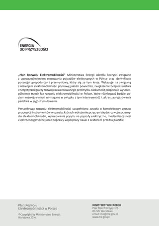„Plan Rozwoju Elektromobilności” Ministerstwa Energii określa korzyści związane
z upowszechnieniem stosowania pojazdów elektrycznych w Polsce oraz identyfikuje
potencjał gospodarczy i przemysłowy, który się za tym kryje. Wskazuje na związaną
z rozwojem elektromobilności poprawę jakości powietrza, zwiększenie bezpieczeństwa
energetycznego czy rozwój zaawansowanego przemysłu. Dokument proponuje wyszcze-
gólnienie trzech faz rozwoju elektromobilności w Polsce, które różnicować będzie po-
ziom rozwoju rynku i wymagane w związku z tym intensywność i zakres zaangażowania
państwa w jego stymulowanie.
Perspektywa rozwoju elektromobilności uzupełniona została o kompleksowy zestaw
propozycji instrumentów wsparcia, których wdrożenie przyczyni się do rozwoju przemy-
słu elektromobilności, wykreowania popytu na pojazdy elektryczne, modernizacji sieci
elektroenergetycznej oraz poprawy współpracy nauki z sektorem przedsiębiorstw.
Plan Rozwoju
Elektromobilności w Polsce
©Copyright by Ministerstwo Energii,
Warszawa 2016.
MINISTERSTWO ENERGII
Plac Trzech Krzyży 3/5
00-507 Warszawa
email: me@me.gov.pl
www.me.gov.pl
ENERGIA
DO PRZYSZŁOŚCI
 