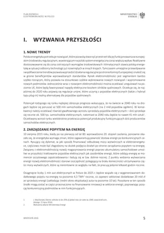 5
Plan Rozwoju
Elektromobilności w Polsce
MINISTERSTWO
ENERGII
wrzesień 2016
I.	Wyzwania przyszłości
1. Nowe trendy
Polskaenergetykapotrzebujerozwiązań,którepozwoląstworzyćprzestrzeńdlajejfunkcjonowaniaweuropej-
skimśrodowiskuregulacyjnym,wywierającymnapolskisystemenergetycznycorazwiększywpływ.Reaktywne
dostosowywanie się do coraz ostrzejszych wymogów środowiskowych i klimatycznych stawia polską energe-
tykę w sytuacji odbiorcy technologii już rozwiniętych w innych krajach. Tymczasem umiejętne przewidywanie
iwspółtworzenietrendówpozwalawyprzedzićdziałaniaregulacyjnepostronieKomisjiEuropejskiejiznaleźćsię
w gronie beneficjentów wprowadzanych standardów. Rynek elektromobilności jest segmentem bardzo
szybko rosnącym, który pozwala na stosunkowo szybkie wykreowanie nowych rozwiązań i wypromowanie
nowych podmiotów. Jednocześnie wraz z rozwojem elektromobilności można oczekiwać uregulowań na po-
ziomie UE, które będą faworyzować napędy elektryczne kosztem silników spalinowych. Oczekuje się, że naj-
później do 2020 roku pojawią się regulacje unijne, które uczynią z pojazdów elektrycznych (także z hybryd
typu plug-in) realną alternatywę dla pojazdów spalinowych.
Potencjał rodzącego się rynku najlepiej obrazuje prognoza wskazująca, że na świecie w 2040 roku na dro-
gach będzie się poruszać aż 500 mln samochodów elektrycznych (na 2 mld pojazdów ogółem). W konse-
kwencji należy oczekiwać również gwałtownego wzrostu sprzedaży pojazdów elektrycznych – dziś sprzedaje
się rocznie ok. 500 tys. samochodów elektrycznych, natomiast w 2040 roku będzie to nawet 41 mln sztuk1
.
Oczekiwany wzrost rynku wielokrotnie przekracza potencjał produkcyjny funkcjonujących dziś producentów
samochodów elektrycznych.
2. Zarządzanie popytem na energię
10 sierpnia 2015 roku, kiedy po raz pierwszy od lat 80. wprowadzono 20. stopień zasilania, ponownie oka-
zało się, że energetyka wymaga zmian, które zagwarantują pewność dostaw energii po konkurencyjnych ce-
nach. Rysujący się dylemat, w jaki sposób finansować odbudowę mocy wytwórczych w elektroenergety-
ce, częściowo może być złagodzony na skutek podjęcia działań po stronie zarządzania popytem na energię.
Związany z elektromobilnością rozwój magazynowania energii poprzez akumulatory samochodowe umoż-
liwi w przyszłości traktowanie pojazdów elektrycznych jak zasobników energii, które oddają energię w mo-
mencie szczytowego zapotrzebowania i ładują się w tzw. dolinie nocnej. Z punktu widzenia wytwarzania
energii rozwój elektromobilności stanowi oszczędność polegającą na braku konieczności utrzymywania czę-
ści mocy wytwórczych, które są nierentowne ze względu na fakt, że pracują jedynie kilkaset godzin rocznie.
Osiągnięcie liczby 1 mln aut elektrycznych w Polsce do 2025 r. będzie wiązało się z wygenerowaniem do-
datkowego popytu na energię na poziomie 4,3 TWh2
rocznie, co zapewni sektorowi dodatkowe 20 mld zł
ze sprzedaży energii (zakładając średni okres eksploatacji auta na poziomie 10 lat). Pozyskane w ten sposób
środki mogą zostać w części przeznaczone na finansowanie innowacji w sektorze energii, poprawiając pozy-
cję konkurencyjną podmiotów w nim funkcjonujących.
1.	 J. MacDonald, Electric vehicles to be 35% of global new car sales by 2040, www.bnef.com,
	 (dostęp: 22 lipca 2016).
2.	Wyliczenia własne Ministerstwa Energii
 
