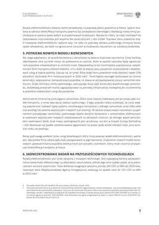 9
Plan Rozwoju
Elektromobilności w Polsce
MINISTERSTWO
ENERGII
wrzesień 2016
Rozwój elektromobilności stwarza realne perspektywy na poprawę jakości powietrza w Polsce. Spójne dzia-
łania w zakresie elektryfikacji transportu powinny być prowadzone równolegle z likwidacją niskiej emisji po-
chodzącej ze spalania paliw stałych w przydomowych instalacjach. Wynika to z faktu, że część możliwych do
zastosowania instrumentów jest wspólna dla zanieczyszczeń z obu źródeł. Poprawa stanu powietrza dzię-
ki rozwojowi elektromobilności wpłynie więc nie tylko na poprawę zdrowia publicznego (mniejsze koszty
opieki zdrowotnej), ale także na ograniczenie zniszczeń w środowisku naturalnym i w substancji budynków.
5. Potrzeba nowych modeli biznesowych
Nie ulega wątpliwości, że sposób korzystania z samochodu na świecie stopniowo się zmienia. Coraz bardziej
zakorkowane ulice czy brak miejsc do parkowania to czynniki, które w sposób naturalny będą ograniczać
ruch pojazdów indywidualnych w centrach miast. Odpowiedzią na ten trend będzie popularyzacja uwspól-
nionych form transportu (shared mobility), a to z kolei da więcej czasu pasażerom na korzystanie z dodatko-
wych usług w trakcie podróży. Szacuje się, że rynek, który dzięki temu powstanie może stanowić nawet 25%
wszystkich dochodów firm motoryzacyjnych w 2030 roku4
. Trend będzie wymagał dostosowań po stronie
konstrukcji, wyposażenia i komputeryzacji pojazdów, co stawia w uprzywilejowanej pozycji samochód elek-
tryczny. Dzięki eliminacji silnika spalinowego, zajmującego dużą część konstrukcji współczesnego samocho-
du, dodatkową przestrzeń można zagospodarować na potrzeby infrastruktury niezbędnej do uruchomienia
w pojeździe nowatorskich usług dla pasażerów.
Jednocześnie zmienia się postrzeganie samochodu, który coraz częściej traktowany jest po prostu jako śro-
dek transportu, a mniej jako wyraz statusu społecznego. Z tego powodu należy oczekiwać, że coraz więk-
szą popularność zyskiwać będą systemy umożliwiające korzystanie z jednego samochodu przez kilka osób
(car-pooling) lub systemy wypożyczalni miejskich (car-sharing). W okresie przejściowym naturalnym uzupeł-
nieniem posiadanego samochodu spalinowego będzie doraźne korzystanie z samochodów elektrycznych
w systemach wypożyczalni miejskich zlokalizowanych na obrzeżach centrum, do którego wjazd samocho-
dem spalinowym (korki, brak miejsc parkingowych) jest utrudniony. Już dziś w krajach Europy Zachodniej
i USA obserwuje się spadek zainteresowania egzaminami na prawo jazdy wśród młodych ludzi, przy wzro-
ście rynku car-poolingu.
Biorąc pod uwagę wielkość rynku usług dodatkowych, który może powstać wokół elektromobilności, ważne
jest, aby polskie firmy od początku były zaangażowane w jego tworzenie. Znalezienie nowych modeli bizne-
sowych upowszechniania pojazdów elektrycznych jest ponadto czynnikiem, który może znacznie przyspie-
szyć elektryfikację transportu w Polsce.
6. Skoncentrowanie badań na przyszłościowych technologiach
Rozwój elektromobilności jest ściśle związany z rozwojem technologii. Dziś największą barierą upowszech-
nienia samochodu elektrycznego są właściwości akumulatora, jednak jego cena szybko spada, przy jedno-
czesnym wzroście pojemności. Tesla deklaruje osiągnięcie poziomu poniżej 100 USD za kWh do 2020 roku,
natomiast dane Międzynarodowej Agencji Energetycznej wskazują na spadek ceny do 125 USD za kWh
w 2022 roku5
.
4.	 Disruptive trends that will transform the auto industry, McKinsey, styczeń 2016.
5.	Ceny akumulatorów różnią się w zależności od parametrów systemów magazynowania i modelu eksploatacji. Inaczej przedstawiają się więc ceny
akumulatorów dla samochodów osobowych, inaczej zaś dla autobusów. Aktualnie średnie ceny bazowych systemów akumulatorowych (bez do-
datkowego osprzętu i okablowania w pojeździe) dla pojazdów komunikacji miejskiej wahają się w zakresie 650-1000 USD/kWh przy średniej ce-
nie samych ogniw na poziomie ~450 USD/kWh. Dane dotyczące ceny ogniw przygotowane w oparciu o raport IDTechEx numer 4510103357 wy-
konany dla firmy Solaris Bus  Coach S.A.
 
