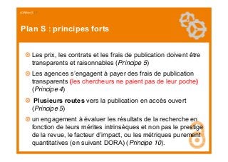 cOAlition S I 7
Plan S : principes forts
Les prix, les contrats et les frais de publication doivent être
transparents et r...