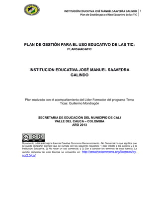 INSTITUCIÓN EDUCATIVA JOSÉ MANUEL SAAVEDRA GALINDO
Plan de Gestión para el Uso Educativo de las TIC

PLAN DE GESTIÓN PARA EL USO EDUCATIVO DE LAS TIC:
PLANSAAGATIC

INSTITUCION EDUCATIVA JOSÉ MANUEL SAAVEDRA
GALINDO

Plan realizado con el acompañamiento del Líder Formador del programa Tema
Ticas: Guillermo Mondragón

SECRETARIA DE EDUCACIÓN DEL MUNICIPIO DE CALI
VALLE DEL CAUCA – COLOMBIA
AÑO 2013

Documento publicado bajo la licencia Creative Commons Reconocimiento - No Comercial, lo que significa que
se puede compartir, siempre que se cumpla con los siguiente requisitos: 1) Dar crédito a los autores y a la
Institución Educativa; 2) No hacer un uso comercial; y 3) Dar a conocer los términos de esta licencia. La
versión completa de esta licencia se encuentra en: http://creativecommons.org/licenses/by-

nc/2.5/co/

1

 