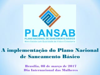 Brasília, 08 de março de 2017
Dia Internacional das Mulheres
A implementação do Plano Nacional
de Saneamento Básico
 
