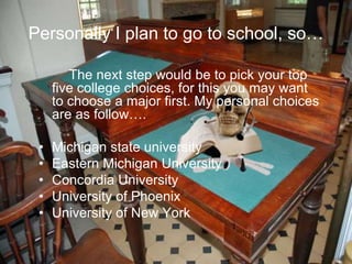 Personally I plan to go to school, so…
The next step would be to pick your top
five college choices, for this you may want
to choose a major first. My personal choices
are as follow….
• Michigan state university
• Eastern Michigan University
• Concordia University
• University of Phoenix
• University of New York
 