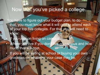 Now that you’ve picked a college….
You have to figure out your budget plan, to do
that, you must know what it will cost to attend each
of your top five colleges. For that you will need to
know:
• If you plan on living on campus
• Where you live if you don’t live on campus and how
much that will cost.
• If you will be eating at school or buying your own
groceries, or whatever your case may be.
 