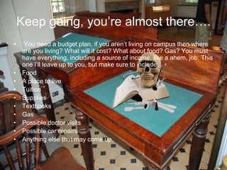 Keep going, you’re almost there….
• You need a budget plan, if you aren’t living on campus then where
are you living? What will it cost? What about food? Gas? You must
have everything, including a source of income, like a ahem, job. This
one I’ll leave up to you, but make sure to include:
• Food
• A place to live
• Tuition
• Supplies
• Textbooks
• Gas
• Possible doctor visits
• Possible car repairs
• Anything else that may come up.
 