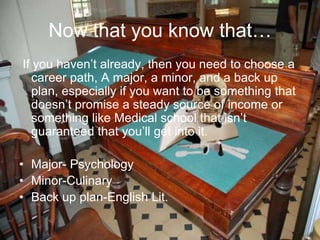 Now that you know that…
If you haven’t already, then you need to choose a
career path, A major, a minor, and a back up
plan, especially if you want to be something that
doesn’t promise a steady source of income or
something like Medical school that isn’t
guaranteed that you’ll get into it.
• Major- Psychology
• Minor-Culinary
• Back up plan-English Lit.
 