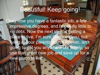Beautiful! Keep going!
Okay now you have a fantastic job, a few
impressive degrees, and hopefully little to
no debt. Now the next step is getting a
place to live, I’m sure they love you, but
living at your parents house forever, isn’t
going to get you anywhere but lonely, so
use that great new job and save up for a
new place to live.
 