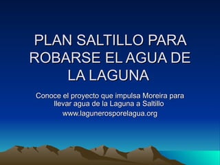 PLAN SALTILLO PARA ROBARSE EL AGUA DE LA LAGUNA  Conoce el proyecto que impulsa Moreira para llevar agua de la Laguna a Saltillo  www.lagunerosporelagua.org 