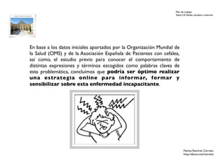 Plan de trabajo
                                                                    Salud 2.0. Redes sociales e internet




En base a los datos iniciales aportados por la Organización Mundial de
la Salud (OMS) y de la Asociación Española de Pacientes con cefalea,
así como, el estudio previo para conocer el comportamiento de
distintas expresiones y términos escogidos como palabras claves de
esta problemática, concluimos que podría ser óptimo realizar
una estrategia online para informar, formar y
sensibilizar sobre esta enfermedad incapacitante.




                                                                           Fátima Ramírez Cerrato
                                                                           http://about.me/mernissi
 