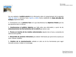 Plan de trabajo
                                                                                       Salud 2.0. Redes sociales e internet




Una vez realizado el análisis previo de la información sobre el comportamiento de la expresión
“dolor de cabeza”, o términos como migraña y cefalea, hemos establecido las fases del plan de
trabajo propiamente dicho:

1.- Comenzamos con un primera fase en la que describiremos los objetivos ﬁnales para los
que queremos estar en internet.

2.- Analizaremos el público objetivo que habla sobre esta enfermedad y a partir de ahí,
seleccionaremos las herramientas de la web2.0 que vamos a usar.

3.- Puesta en marcha de los medios seleccionados, dejando claro el tono y contenidos de
cada uno de los perﬁles.

4.- Desarrollo de acciones relevantes para obtener información por parte de los usuarios, así
como , aﬁanzar al público.

5.- Análisis de la monitorización realizada en cada una de las herramientas para seguir
marcando acciones a realizar en la estrategia.




                                                                                              Fátima Ramírez Cerrato
                                                                                              http://about.me/mernissi
 