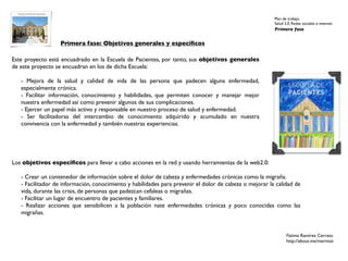 Plan de trabajo
                                                                                                         Salud 2.0. Redes sociales e internet
                                                                                                         Primera fase


                  Primera fase: Objetivos generales y especíﬁcos

Este proyecto está encuadrado en la Escuela de Pacientes, por tanto, sus objetivos generales
de este proyecto se encuadran en los de dicha Escuela:

   - Mejora de la salud y calidad de vida de las persona que padecen alguna enfermedad,
   especialmente crónica.
   - Facilitar información, conocimiento y habilidades, que permiten conocer y manejar mejor
   nuestra enfermedad así como prevenir algunos de sus complicaciones.
   - Ejercer un papel más activo y responsable en nuestro proceso de salud y enfermedad.
   - Ser facilitadoras del intercambio de conocimiento adquirido y acumulado en nuestra
   convivencia con la enfermedad y también nuestras experiencias.




Los objetivos especíﬁcos para llevar a cabo acciones en la red y usando herramientas de la web2.0:

   - Crear un contenedor de información sobre el dolor de cabeza y enfermedades crónicas como la migraña.
   - Facilitador de información, conocimiento y habilidades para prevenir el dolor de cabeza o mejorar la calidad de
   vida, durante las crisis, de personas que padezcan cefaleas o migrañas.
   - Facilitar un lugar de encuentro de pacientes y familiares.
   - Realizar acciones que sensibilicen a la población nate enfermedades crónicas y poco conocidas como las
   migrañas.


                                                                                                                Fátima Ramírez Cerrato
                                                                                                                http://about.me/mernissi
 