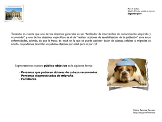 Plan de trabajo
                                                                                                    Salud 2.0. Redes sociales e internet
                                                                                                    Segunda fase




Teniendo en cuenta que uno de los objetivos generales es ser “facilitador de intercambio de conocimiento adquirido y
acumulado”, y uno de los objetivos especíﬁcos es el de “realizar acciones de sensibilización de la población” ante estas
enfermedades, además, de que la franja de edad en la que se puede padecer dolor de cabeza, cefaleas o migrañas es
amplia, no podemos describir un público objetivo por edad pero sí por rol.




   Segmentaremos nuestro público objetivo de la siguiente forma:

       - Personas que padecen dolores de cabeza recurrentes.
       - Personas diagnosticadas de migraña.
       - Familiares.




                                                                                                           Fátima Ramírez Cerrato
                                                                                                           http://about.me/mernissi
 