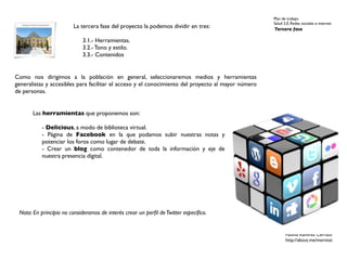 Plan de trabajo
                                                                                                    Salud 2.0. Redes sociales e internet
                        La tercera fase del proyecto la podemos dividir en tres:                    Tercera fase

                            3.1.- Herramientas.
                            3.2.- Tono y estilo.
                            3.3.- Contenidos


Como nos dirigimos a la población en general, seleccionaremos medios y herramientas
generalistas y accesibles para facilitar el acceso y el conocimiento del proyecto al mayor número
de personas.


       Las herramientas que proponemos son:

          - Delicious, a modo de biblioteca virtual.
          - Página de Facebook en la que podamos subir nuestras notas y
          potenciar los foros como lugar de debate.
          - Crear un blog como contenedor de toda la información y eje de
          nuestra presencia digital.




 Nota: En principio no consideramos de interés crear un perﬁl de Twitter especíﬁco.


                                                                                                           Fátima Ramírez Cerrato
                                                                                                           http://about.me/mernissi
 