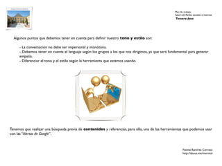 Plan de trabajo
                                                                                                    Salud 2.0. Redes sociales e internet
                                                                                                    Tercera fase




  Algunos puntos que debemos tener en cuenta para deﬁnir nuestro tono y estilo son:

     - La conversación no debe ser impersonal y monótona.
     - Debemos tener en cuenta el lenguaje según los grupos a los que nos dirigimos, ya que será fundamental para generar
     empatía.
     - Diferenciar el tono y el estilo según la herramienta que estemos usando.




Tenemos que realizar una búsqueda previa de contenidos y referencias, para ello, una de las herramientas que podemos usar
con las “Alertas de Google”.



                                                                                                           Fátima Ramírez Cerrato
                                                                                                           http://about.me/mernissi
 