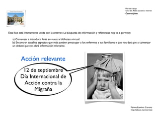 Plan de trabajo
                                                                                                        Salud 2.0. Redes sociales e internet
                                                                                                        Cuarta fase




Esta fase está íntimamente unida con la anterior. La búsqueda de información y referencias nos va a permitir:

   a) Comenzar a introducir links en nuestra biblioteca virtual.
   b) Encontrar aquellos aspectos que más pueden preocupar a los enfermos y sus familiares y que nos dará pie a comenzar
   un debate que nos dará información relevante.




           Acción relevante
           12 de septiembre
          Día Internacional de
           Acción contra la
                Migraña


                                                                                                               Fátima Ramírez Cerrato
                                                                                                               http://about.me/mernissi
 
