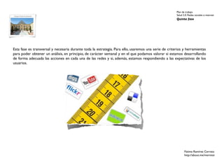 Plan de trabajo
                                                                                                       Salud 2.0. Redes sociales e internet
                                                                                                       Quinta fase




Esta fase es transversal y necesaria durante toda la estrategia. Para ello, usaremos una serie de criterios y herramientas
para poder obtener un análisis, en principio, de carácter semanal y en el que podamos valorar si estamos desarrollando
de forma adecuada las acciones en cada una de las redes y si, además, estamos respondiendo a las expectativas de los
usuarios.




                                                                                                              Fátima Ramírez Cerrato
                                                                                                              http://about.me/mernissi
 