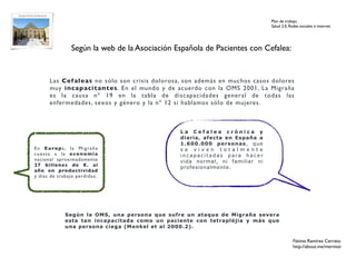 Plan de trabajo
                                                                                Salud 2.0. Redes sociales e internet




                   Según la web de la Asociación Española de Pacientes con Cefalea:


        Las Cef aleas no sólo son crisis dolorosa, son además en muchos casos dolores
        muy incapacitantes. En el mundo y de acuerdo con la OMS 2001, La Migraña
        es la causa nº 19 en la tabla de discapacidades general de todas las
        enfermedades, sexos y género y la nº 12 si hablamos sólo de mujeres.



                                                  La Cefalea crónica y
                                                  diaria, afecta en España a
                                                  1.600.000 personas, que
E n E u ro p a , l a M i g r a ñ a                se viven totalmente
cuesta a la economía                              incapacitadas para hacer
nacional aproximadamente                          vida normal, ni familiar ni
27 billones de €. al                              profesionalmente.
año en productividad
y días de trabajo perdidos.




                Según la OMS, una persona que sufre un ataque de Migraña severa
                esta tan incapacitada como un paciente con tetrapléjia y más que
                una persona ciega (Menkel et al 2000.2).

                                                                                             Fátima Ramírez Cerrato
                                                                                             http://about.me/mernissi
 