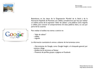 Plan de trabajo
                                                             Salud 2.0. Redes sociales e internet




Basándonos en los datos de la Organización Mundial de la Salud y de la
Asociación Española de Pacientes con cefalea, consideramos que hay que realizar
un análisis previo de la expresión “dolor de cabeza” y de palabras como migraña
o cefalea, para conocer el comportamiento de estas palabras clave y su uso por
parte de los usuarios.

Para realizar el análisis nos vamos a centrar en:

   - “dolor de cabeza”
   - cefalea
   - migraña

La información cuantitativa la vamos a obtener de herramientas como:

   - Herramientas de Google, como Google Insight o la búsqueda general, por
   noticias o blogs.
   - Análisis de los términos en Twitter
   - Presencia de perﬁles, grupos o páginas en Facebook




                                                                       Fátima Ramírez Cerrato
                                                                       http://about.me/mernissi
 