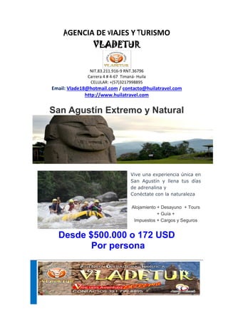 AGENCIA DE VIAJES Y TURISMO
VLADETUR
NIT.83.211.916-9 RNT.36796
Carrera 4 # 4-67 Timaná- Huila
CELULAR: +(57)3217998895
Email: Vlade18@hotmail.com / contacto@huilatravel.com
http://www.huilatravel.com
San Agustín Extremo y Natural
Vive una experiencia única en
San Agustín y llena tus días
de adrenalina y
Conéctate con la naturaleza
Alojamiento + Desayuno + Tours
+ Guía +
Impuestos + Cargos y Seguros
Desde $500.000 o 172 USD
Por persona
 