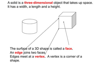A solid is a three-dimensional object that takes up space.
It has a width, a length and a height.




 The surface of a 3D shape is called a face.
 An edge joins two faces.
 Edges meet at a vertex. A vertex is a corner of a
 shape.
 