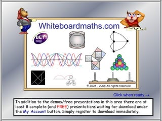 Whiteboardmaths.com

        Stand SW 100




                                     © 2004 - 2008 All rights reserved


                                                         Click when ready
In addition to the demos/free presentations in this area there are at
least 8 complete (and FREE) presentations waiting for download under
the My Account button. Simply register to download immediately.
 