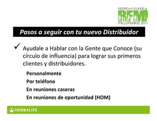 Pasos a seguir con tu nuevo Distribuidor

 Ayudale a Hablar con la Gente que Conoce (su
 círculo de influencia) para lograr sus primeros
 clientes y distribuidores.
  Personalmente
  Por teléfono
  En reuniones caseras
  En reuniones de oportunidad (HOM)
 