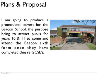 Plans & Proposal
I am going to produce a
promotional advert for the
Beacon School, the purpose
being to attract pupils for
years 10 & 11 to come and
attend the Beacon sixth
form once they have
completed they’re GCSE’s.
Thursday, 6 June 13
 