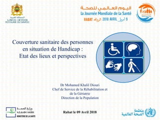 Couverture sanitaire des personnes
en situation de Handicap :
Etat des lieux et perspectives
Dr Mohamed Khalil Diouri
Chef de Service de la Réhabilitation et
de la Gériatrie
Direction de la Population
Rabat le 09 Avril 2018
 