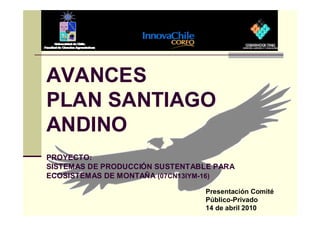 AVANCES
PLAN SANTIAGO
ANDINO
PROYECTO:
SISTEMAS DE PRODUCCIÓN SUSTENTABLE PARA
ECOSISTEMAS DE MONTAÑA (07CN13IYM-16)

                                Presentación Comité
                                Público-Privado
                                14 de abril 2010
 