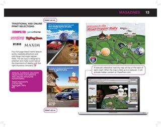 MAGAzInES                      13

                                       PRInT AD #3

TRADITIonAL AnD onLInE
PRInT SELECTIonS:                           the world turns on you.
                                            Finally time to CYA?




 MAGAZINE




                                          Life’s a trip. Travel with the one
Four full-page bleed inserts feature      accessory you can really trust...
                                          Your State Farm Agent

quirky roadside attractions and
odd things that might happen                                                               www.theretown.com


there. The ad copy is designed to
entertain and make a point about
                                                                                           We’re There.
the importance of dealing with the
right insurance company.
                                             15-minute car insurance sounds good, until                        A webcam interactive road trip map will be on the back of
                                             time is against you.                                              each insert. When the map is held up to a webcam, it will
                                             Finally time to CYA?
ANNuAL AuDIENCE DELIVERY                                                                                       activate hidden content on ThereTown.com.
OBJECTIVES FOR INSERTS
AND ONLINE MAGAzINE
ADVERTISING:
Target Impressions
215,037,000
Aggregate TRPs
652




                                            Life’s a trip.
                                            Travel with the one accessory
                                            you can really trust...Your State Farm Agent




                                            www.theretown.com                               We’re There.



                                       PRInT AD #4
 