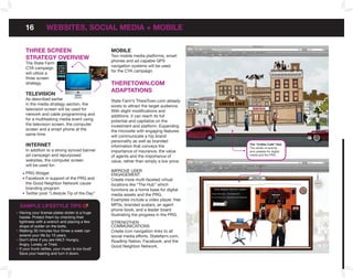 16            WEbSITES, SoCIAL MEDIA + MobILE

    THREE SCREEn                                 MobILE
                                                 Two mobile media platforms, smart
    STRATEGY oVERVIEW                            phones and ad capable GPS
    The State Farm
                                                 navigation systems will be used
    CYA campaign
                                                 for the CYA campaign.
    will utilize a
    three screen
    strategy.                                    THEREToWn.CoM
                                                 ADAPTATIonS
    TELEVISIon
    As described earlier                         State Farm’s ThereTown.com already
    in the media strategy section, the           exists to attract the target audience.
    television screen will be used for           With slight modifications and
    network and cable programming and            additions, it can reach its full
    for a multitasking media event using         potential and capitalize on the
    the television screen, the computer          investment and platform. Expanding
    screen and a smart phone at the              the microsite with engaging features
    same time.                                   will communicate a hip brand
                                                 personality as well as branded
    InTERnET                                     information that conveys the             The “Coffee Café” Hub
                                                                                          The center of activity
    In addition to a strong synced banner        importance of insurance, the value       and updates for digital
    ad campaign and repurposed                   of agents and the importance of          media and the PRG.
    websites, the computer screen                value, rather than simply a low price.
    will be used for:
                                                 IMPROVE uSER
    PRG Widget                                   ENGAGEMENT
    Facebook in support of the PRG and           Create more multi-faceted virtual
    the Good Neighbor Network cause              locations like “The Hub” which
    branding program                             functions as a home base for digital
    Twitter post “Lifestyle Tip of the Day”      media assets and the PRG.
                                                 Examples include a video player, free
SAMPLE LIfESTYLE TIPS                            MP3s, branded avatars, an agent
                                                 phone book, and a leader board
Having your license plates stolen is a huge
                                                 illustrating the progress in the PRG.
hassle. Protect them by checking their
tightness with a wrench and placing a few        STRENGTHEN
drops of solder on the bolts.                    COMMuNICATIONS
Walking 30 minutes four times a week can         Create icon navigation links to all
extend your life by 10 years.                    social media efforts, Statefarm.com,
Don’t drink if you are HALT: Hungry,             Roadtrip Nation, Facebook, and the
Angry, Lonely, or Tired.
                                                 Good Neighbor Network.
If your trunk rattles, your music is too loud!
Save your hearing and turn it down.
 