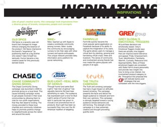 Y                                                         INSPIRATIONS
    Like all great creative works, this campaign took inspirations from
    a diverse group of brands, companies, people and concepts.
                                                                                                                            InSPIRATIonS                     3




    oLD SPICE                               nIkE+                                   fARMVILLE                               GREY GLobAL’S
    Old Spice is a seventy-year-old         Nike+ teamed up with Apple to           Farmville quickly became the            EMoTIonAL TRIGGERS
    brand that changed its image            create a worldwide community            most popular game application on        All purchase decisions are
    without changing the essence of         among runners. Nike+ builds             Facebook because of its ability to      emotionally based. Grey’s
    the product. Old Spice champions        this community by encouraging           capture the imagination of its users.   Emotional Triggers model says
    the brand’s “experience” by             runners to link their data with other   The game allows users to manage a       there are actually nine triggers
    positioning itself as a big brother     runners and sports enthusiasts.         virtual farm by planting, growing and   that can improve brand relevance
    who doesn’t take himself too            This unique network provides data,      harvesting virtual crops, trees and     and appeal: Pride, Empowerment,
    seriously. Humor became a key           information and a platform for          livestock. The sense of community       Trust, Identification, Familiarity,
    creative asset for this previously      social networking.                      and involvement among friends has       Warmth, Curiosity, Relevance and
    earnest brand.                                                                  now made this game popular with         Approachability. Many of these
                                                                                    people of all ages.                     emotional triggers are consistent
                                                                                                                            with State Farm’s brand personality
                                                                                                                            and provide new insight into
                                                                                                                            how to bring a low interest, low
                                                                                                                            involvement product category to
                                                                                                                            life. Throughout this proposal this
                                                                                                                                    will indicate tactics and
    CHASE CoMMUnITY                         bUD LIGHT– REAL MEn                     THE TRUTH                                       strategies that are
    GIVInG MoDEL                            of GEnIUS                               CAMPAIGn                                consistent with the nine triggers.
    The Chase Community Giving              Through humor and satire Bud            The Truth anti-smoking campaign
    campaign was launched in 2009 to        Light’s “real men of genius” has        has had a huge impact on attitudes
    promote giving on a local level. This   arguably become the best beer           toward smoking. The campaign
    cause branding campaign works           advertising on radio. The audience      presents the facts and allows the
    to get people involved in their local   has expressed such a love for Bud       target audience to interpret and form
    communities by allowing them to         Light’s sense of humor that one         their own opinions. This campaign
    vote for non-profit organizations       spot in particular has grown to         is strongly targeted toward a young
    that they feel deserve funding. The     include a full promotional line of      audience whose behaviors are
    money provided to these local           products. Bud Light has been so         still forming. The strength of this
    charities and community initiatives     successful they now own the All         campaign is in their extremely
    helps to promote positive change        American tradition of tailgating.       creative and thought provoking
    to neighborhoods across the nation                                              guerilla work.
    and around the world.
 