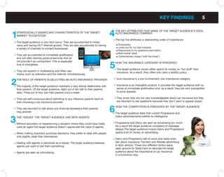kEY fInDInGS                         5


1   STRATEGICALLY SIGNIFICANT CHARACTERISTICS OF THE TARGET
    MARKET “ECOSYSTEM”                                                              4   THE KEY ATTRIBuTES THAT MAKE uP THE TARGET AuDIENCE’S IDEAL
                                                                                        AuTO INSuRANCE COMPANY

                                                                                        The top five attributes in descending order of importance:
    The target audience is very tech savvy. They are accustomed to timely
    news and having 24/7 Internet access. They are also accustomed to having              Trustworthy
    a variety of channels to contact businesses.                                          Looks out for my best interests
                                                                                          Responsive to my questions and claims
                                                                                          Best overall value
    They are accustomed to immediate gratification
                                                                                          Contemporary image (“with the times”)
    and will often dismiss product/services that do


                                                                                    5
    not provide it as unimportant. This is especially
                                                                                        HOW THE INSuRANCE CATEGORY IS PERCEIVED
    true of intangibles.
                                                                                         The target audience would rather spend its money on “fun stuff” than
    They are experts in multitasking and often use
                                                                                         insurance. As a result, they often only carry a liability policy.
    media, such as television and the Internet, simultaneously.


2   THE ROLE OF PARENTS IN SELECTING AN AuTO INSuRANCE PROVIDER                          Auto insurance is a low involvement, low importance category.

    The majority of the target audience maintains a very strong relationship with        Insurance is an intangible product. It provides the target audience with no
    their parents. Of the target audience, eight out of ten talk to their parents        sense of immediate gratification and, as a result, they are very susceptible
    daily. Three out of four see their parents once a week.                              to price appeals.

    They are self-conscious about admitting to any influence parents have on             They know they are not very knowledgeable about car insurance but they
    their choosing a car insurance provider.                                             are reluctant to ask questions because they don’t want to appear stupid.


                                                                                    6
                                                                                        HOW THE COMPETITION IS PERCEIVED BY THE TARGET AuDIENCE
    They are reluctant to talk about any financial assistance their parents
    may provide
                                                                                        The target audience feels that current Progressive and


3   THE “ISSuES” THE TARGET AuDIENCE HAS WITH AGENTS                                    Geico advertisements belittle its intelligence.

    Without education or experiencing a situation where they could have really          Progressive and Geico are seen as advertising too much.
    used an agent the target audience doesn’t appreciate the value of agents.           As a result the target audience complains of message
                                                                                        fatigue.The target audience knows Geico and Progressive
    When making important purchase decisions, they prefer to deal with people           spend a lot of money on advertising.
    only slightly older than themselves.
                                                                                        Geico and Progressive sell on price and rarely even
    Dealing with agents is perceived as a hassle. The target audience believes          talk about insurance. Farmers and Allstate advertising
    agents just want to sell them something.                                            is fairly serious. These two different tactics leave
                                                                                        open ground for State Farm to educate the target
    Agents are seen as intimidating.                                                    audience about the importance of car insurance
                                                                                        in a humorous way.
 