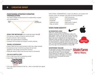 8        CREATIVE bRIEf


PoSITIonInG STRATEGY/CREATIVE                                               ExECuTIONAL CONSIDERATION: In order to be effective, yet consistent with
TRIAnGULATIon:                                                              company values, the campaign must meet the following standards:
The creative strategy revolves around two complementary concepts              Sense of humor             Hip/Contemporary
and a strong battle cry.                                                      Entertaining               Accepting/Approachable
                                                                              Empathetic                 Trustworthy
  ROAD                                                 TRAVEL
  TRIP                                                 ACCESSORY              Leadership voice           Slight sense of urgency
                                                                              Edgy yet tasteful          Authentic/Sincere


                                                                            STATE fARM IDEnTITY

                                                                            ALTERnATIVE LoGo
                             CYA                                            State Farm recently went through a
RoAD TRIP METAPHoR (LIFE IS ONE BIG ROAD TRIP)                              signature revision and that was definitely a step in the
                                                                            right direction. While a new logo was not part of the case
The road trip is a staple of American culture and youth                     deliverables, a new logo is part of this proposal. This new
It’s seen as almost a right of passage                                      logo is very much in keeping with the design school
Offers many opportunities for storytelling                                  reflected by Nike and Apple, two logos with great affinity
Consistent with one State Farm program currently underway                   among young adults. A sample application of the new logo
                                                                            on a few elements is presented, just to show how it could
                                                                            work. In no way would this campaign be dependent on the
TRAVEL ACCESSoRY:                                                           use of this logo or be diminished by not using it.
Position State Farm as a travel accessory rather than a legal necessity
Accessories are high involvement purchases that are more                    SHoRTEnED TAGLInE
appealing to the average consumer than insurance                            As discussed in the key research findings, the
People are willing to spend more time and money on accessories              current eight-word tagline is not particularly
                                                                            strong with this demo. The two strongest
                                                                            words implied by the tagline are “We’re there.”    We’re There.
CYA AS A bATTLE CRY:                                                        Instead of creating a new tagline or not using
CYA is a well-known term for protecting yourself                            the existing one, we propose this shorter,
It also makes a three part battle cry                                       stronger version.

         CoverYourAuto
        CoverYourAssets
          CallYourAgent
CYA is also digital shorthand for See You…which is what State Farm agents
hope to do.
 