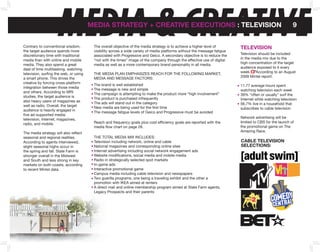 MEDIA & CREATIVE
Contrary to conventional wisdom,
the target audience spends more
                                        MEDIA STRATEGY + CREATIVE EXECUTIonS : TELEVISIon


                                         The overall objective of the media strategy is to achieve a higher level of
                                         visibility across a wide variety of media platforms without the message fatigue
                                                                                                                           TELEVISIon
                                                                                                                                                          9



discretionary time with traditional      associated with Progressive and Geico. A secondary objective is to reduce the     Television should be included
media than with online and mobile        “not with the times” image of the company through the effective use of digital    in the media mix due to the
media. They also spend a great           media as well as a more contemporary brand personality in all media.              high concentration of the target
deal of time multitasking, watching                                                                                        audience exposed to it every
television, surfing the web, or using    THE MEDIA PLAN EMPHASIzES REACH FOR THE FOLLOWING MARKET,                         week. According to an August
a smart phone. This drives the           MEDIA AND MESSAGE FACTORS:                                                        2009 Mintel report:
creative by forcing cross-platform
                                         The brand is well established                                                     11.77 average hours spent
integration between those media
                                         The message is new and simple                                                     watching television each week
and others. According to MRI
                                         The campaign is attempting to make the product more “high involvement”            39% “often or usually” surf the
studies, the target audience is
                                         The product is purchased infrequently                                             Internet while watching television
also heavy users of magazines as
                                         The ads will stand out in the category                                            56.7% live in a household that
well as radio. Overall, the target
                                         New media are being used for the first time                                       subscribes to cable television
audience is heavily engaged in
                                         The message fatigue levels of Geico and Progressive must be avoided
five ad-supported media:
television, Internet, magazines,                                                                                           Network advertising will be
radio, and mobile.                       Reach and frequency goals plus cost efficiency goals are reported with the        limited to CBS for the launch of
                                         media flow chart on page 28.                                                      the promotional game on The
The media strategy will also reflect                                                                                       Amazing Race.
seasonal and regional realities.         THE TOTAL MEDIA MIx INCLuDES:
According to agents interviewed,         Television including network, online and cable                                    CAbLE TELEVISIon
slight seasonal highs occur in           National magazines and corresponding online sites                                 SELECTIonS:
the spring and fall. State Farm is       Internet advertising including social network engagement ads
stronger overall in the Midwest          Website modifications, social media and mobile media
and South and less strong in key         Radio in strategically selected spot markets
markets on both coasts, according        In-game ads
to recent Mintel data.                   Interactive promotional game
                                         Campus media including cable television and newspapers
                                         Two guerilla programs, one being a traveling exhibit and the other a
                                         promotion with IKEA aimed at renters
                                         A direct mail and online membership program aimed at State Farm agents,
                                         Legacy Prospects and their parents
 