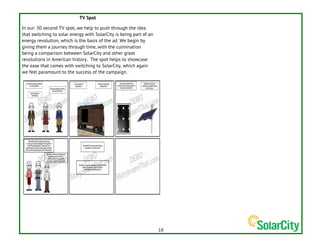   18	
  
TV Spot
In our: 30 second TV spot, we help to push through the idea
that switching to solar energy with SolarCity is being part of an
energy revolution, which is the basis of the ad. We begin by
giving them a journey through time, with the culmination
being a comparison between SolarCity and other great
revolutions in American history. The spot helps to showcase
the ease that comes with switching to SolarCity, which again
we feel paramount to the success of the campaign.
 