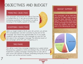 OBJECTIVES AND BUDGET
This campaign will increase the sales of Tazo’ line
of bottled teas by 7%. We will accomplish this by
increasing awareness of the product, as well as
focusing on the healthy aspects of the drink.
MARKETING OBJECTIVES
Within our target market of 18-34 year old women, we will see
70% comprehension and 50% conviction by the end of the
campaign. This means that approximately 70% of our target
audience will be exposed to the message, but only 50% will
find value in the campaign’s message. The effective reach of
the campaign will be 70, with a frequency of 4.
ADVERTISING OBJECTIVES
TIME FRAME
This will be a year long campaign, beginning two weeks before
Memorial Day weekend of 2014 and ending in May of 2015. We will
implement a pulsing campaign, meaning that our ads will run
year round with periods of heavier advertising during key times of
the year, such as the summer months.
BUDGET SUMMARY
This campaign will be executed
using the 12 million dollar budget
that has been allocated to our
agency. The money being spent
on the campaign has been broken
down by medium and can be
seen in the following pie charts.
Magazine,	
  4,039,014	
  
Online,	
  
840,281	
  
Online	
  TV,	
  1,726,007	
  
Transit,	
  2,339,084	
  
7
 
