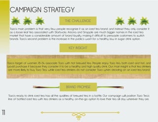 Tazo’s main problem is that very few people recognize it as an iced tea brand, and instead they only consider it
as a loose leaf tea associated with Starbucks. Arizona and Snapple are much bigger names in the iced tea
market that have a considerable amount of brand loyalty, making it difficult to persuade customers to switch
brands. Tazo’s second problem is the increase in the public’s want for a healthy, low in sugar drink option.
CAMPAIGN STRATEGY
Tazo’s target of women 18-34 associate Tazo with hot brewed tea. People enjoy Tazo tea, both iced and hot, and
would purchase it because they consider it to be a healthy and high quality drink. Our main insight is that tea drinkers
are more likely to buy Tazo Tea, while iced tea drinkers do not consider Tazo when deciding on an iced tea brand.
KEY INSIGHT
THE CHALLENGE
Tazo’s ready to drink iced tea has all the qualities of brewed tea in a bottle. Our campaign will position Tazo Tea’s
line of bottled iced tea with tea drinkers as a healthy, on-the-go option to love their tea all day wherever they are.
BRAND PROMISE
11
 