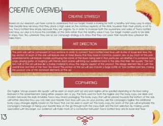 CREATIVE STRATEGY
CREATIVE OVERVIEW
Based on our research, we have come to understand that our target market is looking for both a healthy and easy way to enjoy
their favorite teas. We know that they place a high value on the nutritious aspects of the drink, however their main priority is not to
buy Tazo’s bottled teas simply because they are organic. So, in order to increase both the awareness and sales of Tazo’s bottled
iced teas, our plan is to focus the portability of the drink rather than the healthy value it has. Our target market wants to be able
to enjoy Tazo Tea wherever they are, so our campaign strategy is to show that they can savor their favorite teas wherever life
takes them.
ART DIRECTION
COPYWRITING
Our tagline, “Uncap passion, life awaits” will be seen on each print ad, and each tagline will be specified depending on the flavor being
featured in the advertisement, being either passion, zen, or joy. The fonts used for both the tagline and the body copy are sleek and
modern because this style emulates Tazo’s new brand packaging. The body copy that will be placed towards the bottom of the ads
will further describe how you can take your favorite Tazo teas with you on your journey. Like the campaign’s tagline, the additional
body copy changes slightly based on the flavor that can be seen in each ad. The body copy for each of the ads will emphasize the
campaign’s message of taking your favorite teas on the go through both the copy itself and the font selection. By making words
associated with tea larger, our audience will make more of a connection between Tazo’s bottled teas and its loose leaf teas.
The print ads will be composed of two sections. In order to connect Tazo’s bottled iced teas with its line of loose leaf teas, the
top section of each of the ads will feature one of three flavors that they have in common: passion, zen, or joy. Each of the print
advertisements will feature models portraying the name of the flavor being sold in that particular ad. Whether it is someone doing
yoga, playing guitar, or laughing with friends, each scene will bring our audience back to the idea that their “life awaits.” The bot-
tom half of the ad will look like a burlap material to show the organic aspect of the product. This design element ties in with the
overall look and feel of the Tazo Tea brand. This portion of the ad will also include a large bottle of Tazo bottled iced tea, making
the product one of the dominant elements of the ad.
13
 