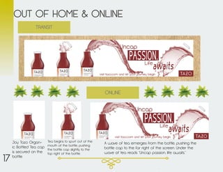 OUT OF HOME & ONLINE
ONLINE
TRANSIT
Joy Tazo Organ-
ic Bottled Tea cap
is secured on the
bottle.
Tea begins to spurt out of the
mouth of the bottle, pushing
the bottle cap slightly to the
top right of the bottle.
A wave of tea emerges from the bottle, pushing the
bottle cap to the far right of the screen. Under the
wave of tea reads “Uncap passion, life awaits.”
17
 