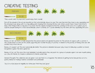 CREATIVE TESTING
“Joy is in a bad place for legibility but otherwise I think they look good”
General Thoughts: The collective ads are great. I can see them in a magazine. The referral of getting home brewed tea out of a
pantry instead of making it seems convenient and preferable
Review of “zen” ad: From a male perspective, the picture seems not geared towards me. The picture of yoga is with a woman. A
very small portion of men do the whole yoga thing. But I do like the play of “journey” in relation to the journey of finding one’s zen. Still
wouldn’t buy it from this ad.
Review of “passion” ad: This one I personally like better. The picture is relatable because I play music. It’s following a pattern so brand
recognition is great. The text is great too.
Review of “joy” ad: This one is the most relatable. It actually seems they are joyful. As a group of people, again I can see myself picking
up a few for friends. So maybe a reference to friends would help.
SECONDARY
First off the people in the ad are beautiful, so that automatically draws my eye. The care free look they have is very appealing and
the phrasing to go along with it is a big selling point, implying that choosing this tea over others would mean I have more time to
enjoy other things in life is a big plus in my book. And the organic background that the wording on the ad is on is a great way to
capture people looking for a more natural lifestyle, which I currently am. I would definitely buy the drink with how appealing the ad is.
PRIMARY
“They would catch my eye and I would enjoy them visually”
18-26
18-34
18
 